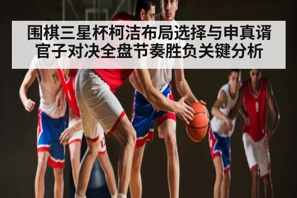 围棋三星杯柯洁布局选择与申真谞官子对决全盘节奏胜负关键分析